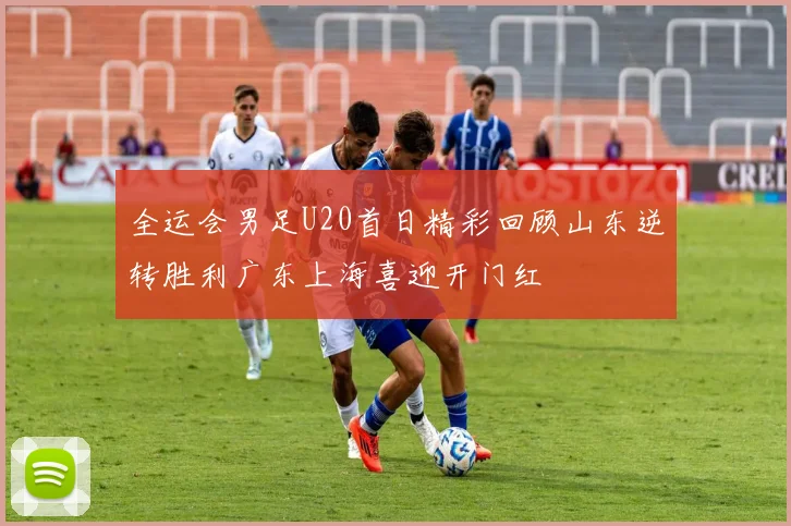 全运会男足U20首日精彩回顾山东逆转胜利广东上海喜迎开门红