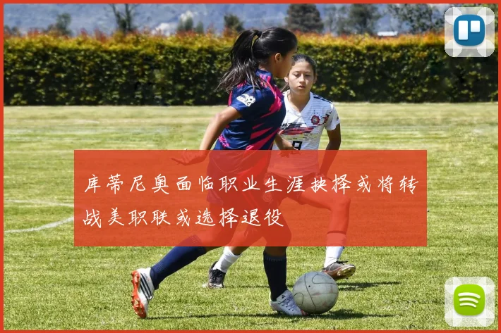 库蒂尼奥面临职业生涯抉择或将转战美职联或选择退役