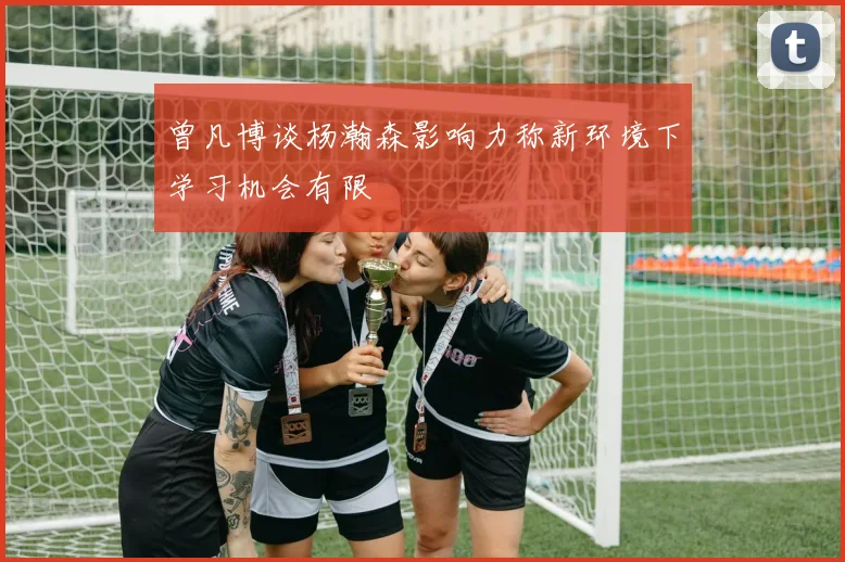 曾凡博谈杨瀚森影响力称新环境下学习机会有限