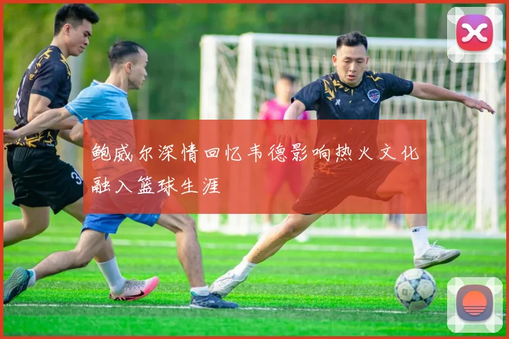鲍威尔深情回忆韦德影响热火文化融入篮球生涯