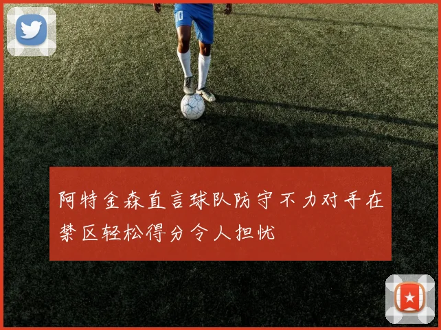 阿特金森直言球队防守不力对手在禁区轻松得分令人担忧