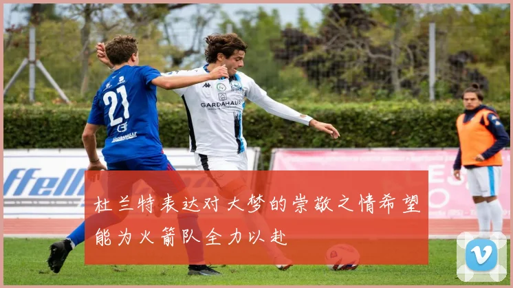 杜兰特表达对大梦的崇敬之情希望能为火箭队全力以赴