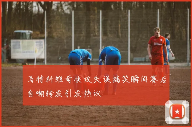 马特科维奇快攻失误搞笑瞬间赛后自嘲转发引发热议