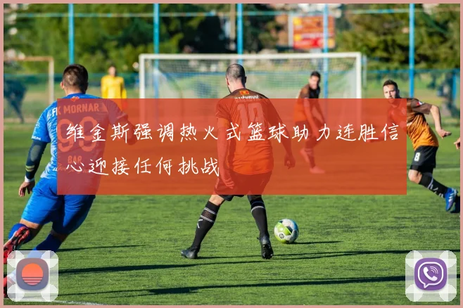维金斯强调热火式篮球助力连胜信心迎接任何挑战
