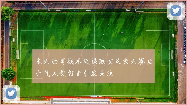 米利西奇战术失误致女足失利赛后士气大受打击引发关注