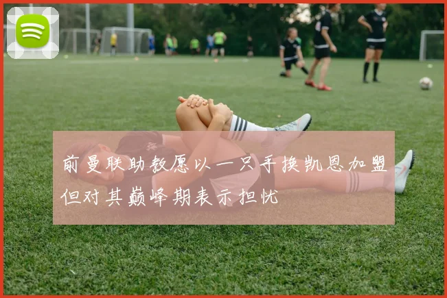 前曼联助教愿以一只手换凯恩加盟但对其巅峰期表示担忧