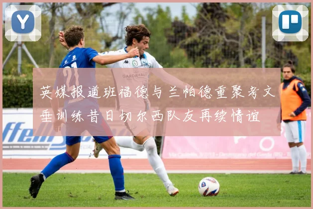 英媒报道班福德与兰帕德重聚考文垂训练昔日切尔西队友再续情谊