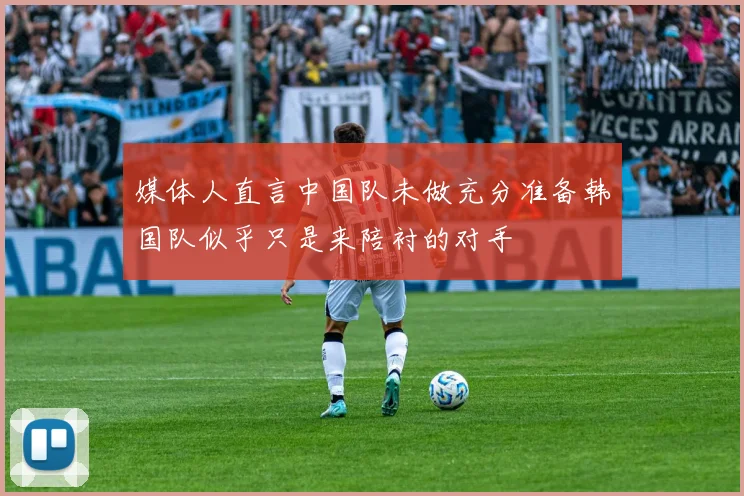 媒体人直言中国队未做充分准备韩国队似乎只是来陪衬的对手
