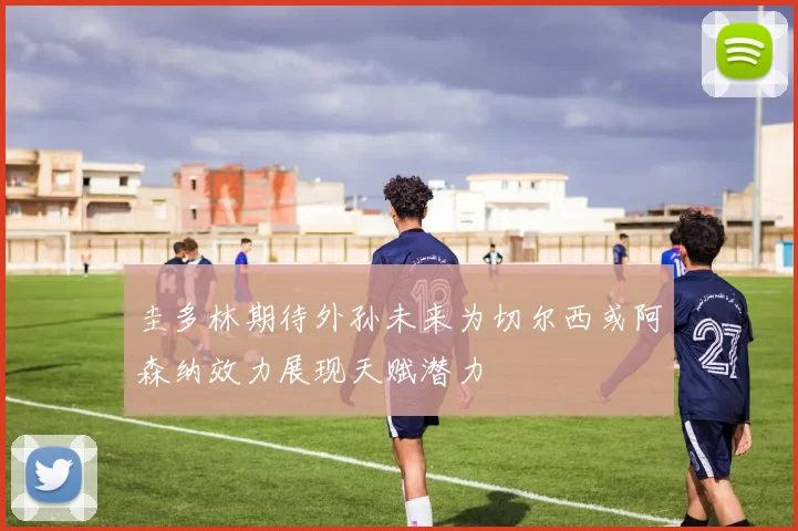 圭多林期待外孙未来为切尔西或阿森纳效力展现天赋潜力