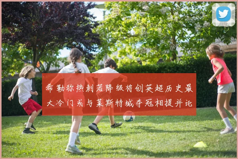 希勒称热刺若降级将创英超历史最大冷门或与莱斯特城夺冠相提并论