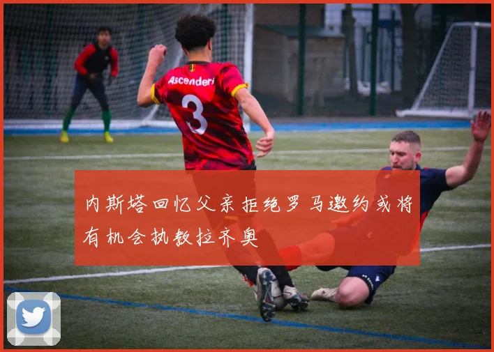 内斯塔回忆父亲拒绝罗马邀约或将有机会执教拉齐奥
