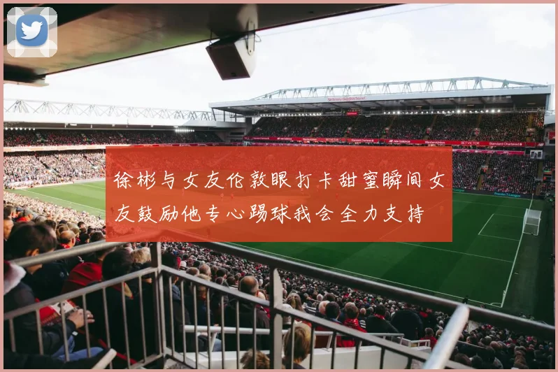 徐彬与女友伦敦眼打卡甜蜜瞬间女友鼓励他专心踢球我会全力支持