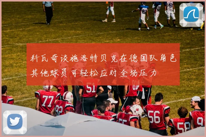 科瓦奇谈施洛特贝克在德国队角色其他球员可轻松应对全场压力