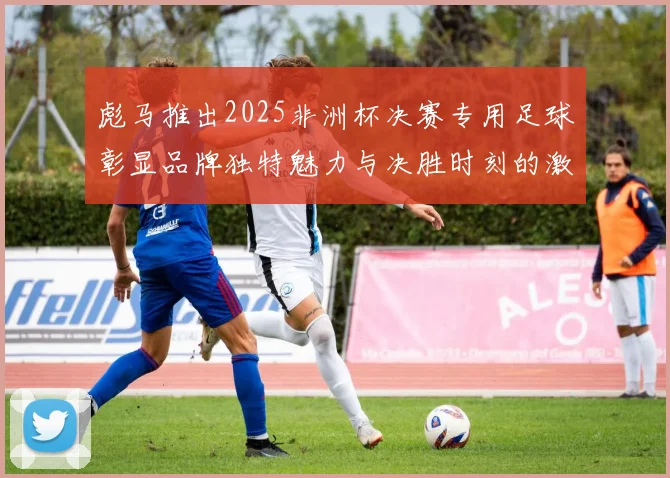 彪马推出2025非洲杯决赛专用足球彰显品牌独特魅力与决胜时刻的激情