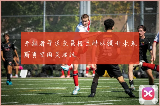 开拓者寻求交易格兰特以提升未来薪资空间灵活性
