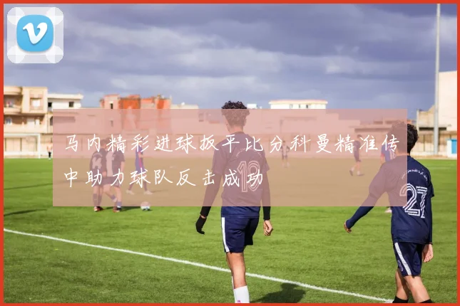 马内精彩进球扳平比分科曼精准传中助力球队反击成功