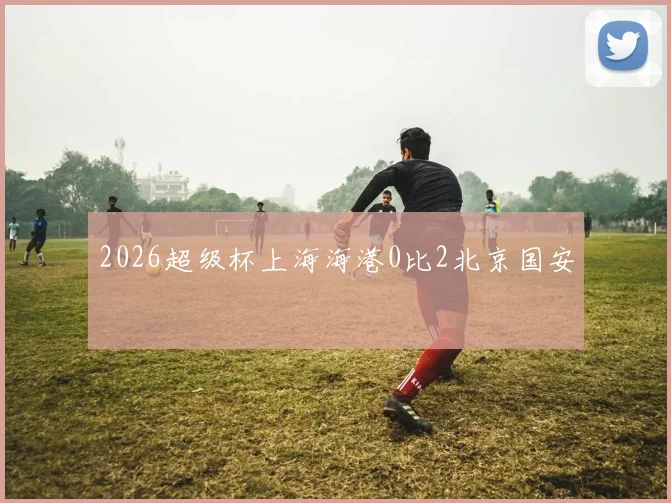 2026超级杯上海海港0比2北京国安