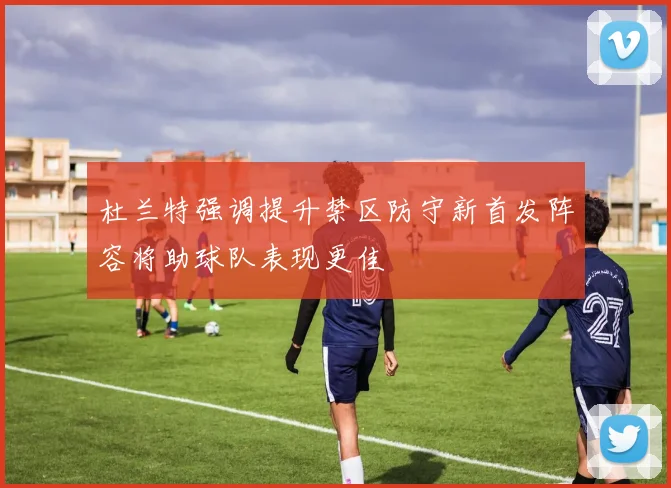 杜兰特强调提升禁区防守新首发阵容将助球队表现更佳