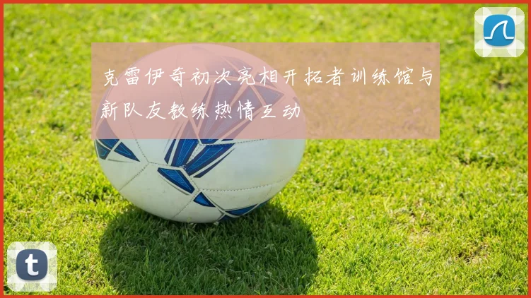 克雷伊奇初次亮相开拓者训练馆与新队友教练热情互动