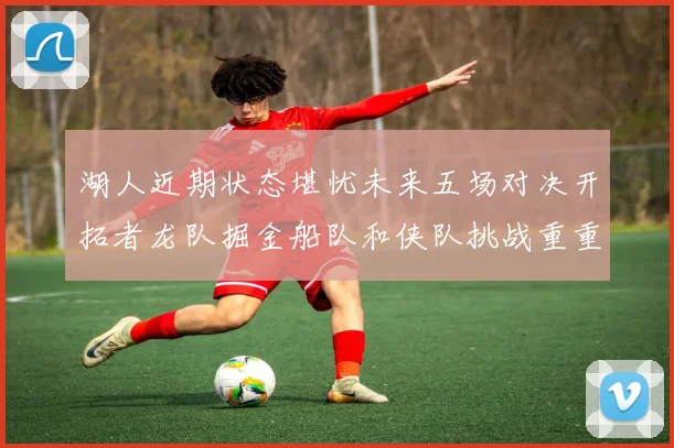 湖人近期状态堪忧未来五场对决开拓者龙队掘金船队和侠队挑战重重