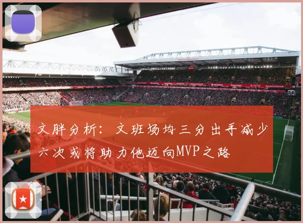 文胖分析：文班场均三分出手减少六次或将助力他迈向MVP之路