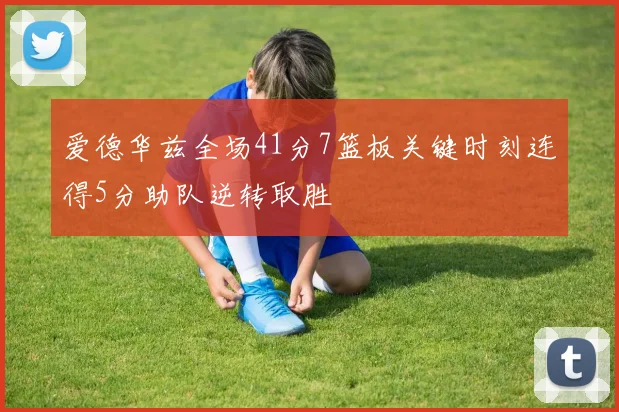 爱德华兹全场41分7篮板关键时刻连得5分助队逆转取胜