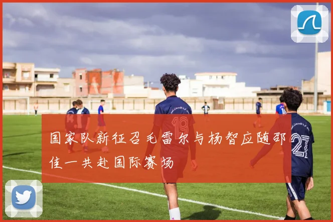 国家队新征召毛雷尔与杨智应随邵佳一共赴国际赛场