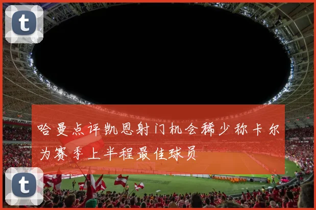 哈曼点评凯恩射门机会稀少称卡尔为赛季上半程最佳球员