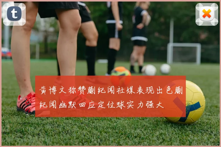 黄博文称赞蒯纪闻社媒表现出色蒯纪闻幽默回应定位球实力强大