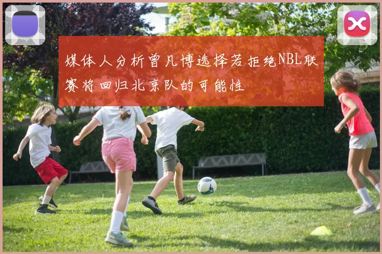 媒体人分析曾凡博选择若拒绝NBL联赛将回归北京队的可能性