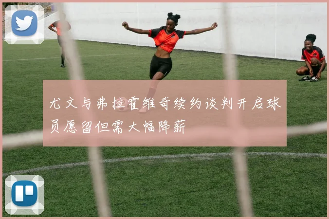 尤文与弗拉霍维奇续约谈判开启球员愿留但需大幅降薪
