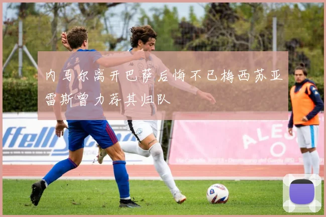 内马尔离开巴萨后悔不已梅西苏亚雷斯曾力荐其归队